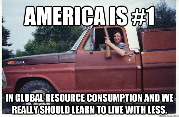 America is #1 In global resource consumption and we really should learn to live with less. - America is #1 In global resource consumption and we really should learn to live with less.  Socially Conscious Redneck