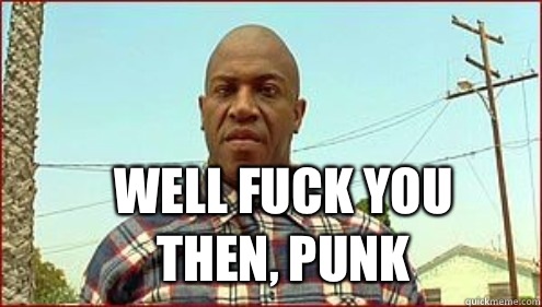 Well fuck you then, punk  