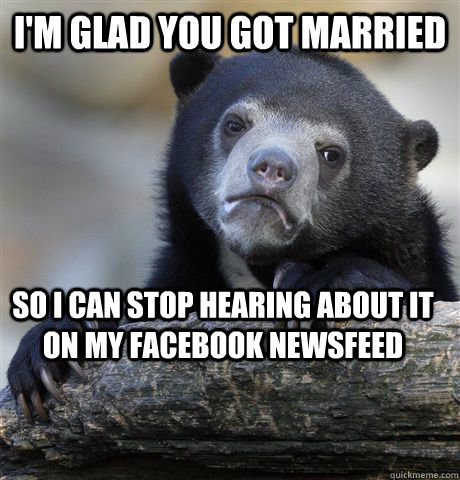 I'm glad you got married So I can stop hearing about it on my facebook newsfeed  Confession Bear