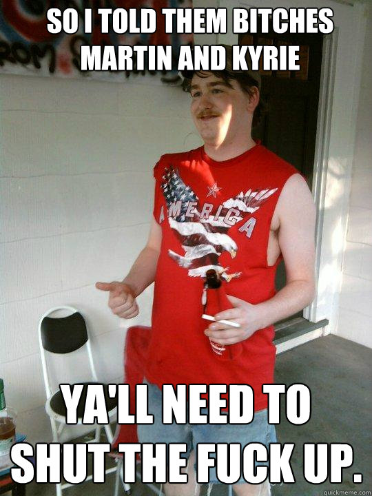 So I told them bitches Martin and Kyrie Ya'll need to shut the fuck up.  Redneck Randal