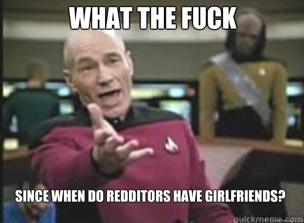 What the fuck Since when do redditors have girlfriends?  