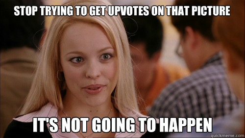 Stop trying to get upvotes on that picture It's not going to happen  regina george