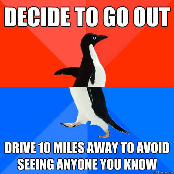 Decide to go out
 Drive 10 miles away to avoid seeing anyone you know  
  Socially Awesome Awkward Penguin
