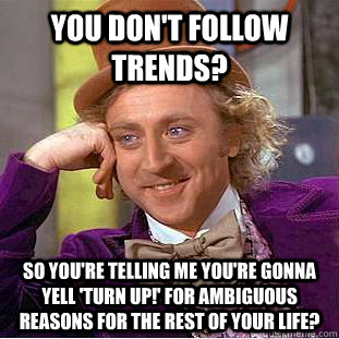You don't follow trends? so you're telling me you're gonna yell 'turn up!' for ambiguous reasons for the rest of your life?  Condescending Wonka