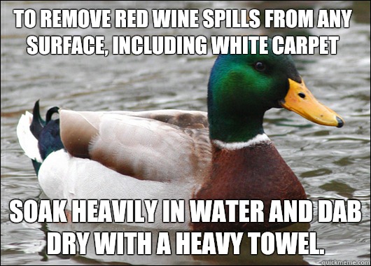 To remove red wine spills from any surface, including white carpet Soak heavily in water and dab dry with a heavy towel.  Actual Advice Mallard