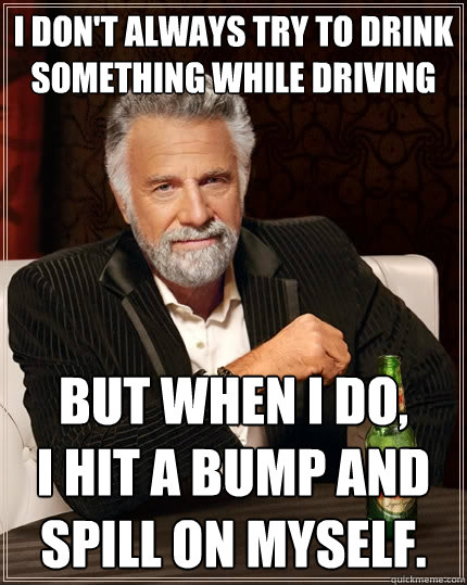 I don't always try to drink something while driving But when I do,
I hit a bump and spill on myself.  The Most Interesting Man In The World