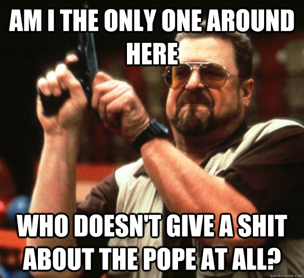 am I the only one around here Who doesn't give a shit about the pope at all? - am I the only one around here Who doesn't give a shit about the pope at all?  Angry Walter