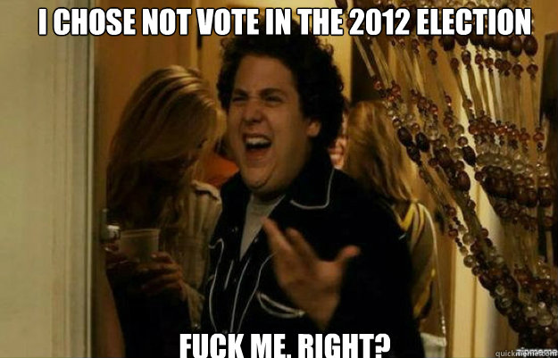 I chose not vote in the 2012 election FUCK ME, RIGHT?  fuck me right