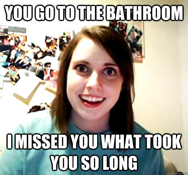 You go to the bathroom I missed you what took you so long  Overly Attached Girlfriend