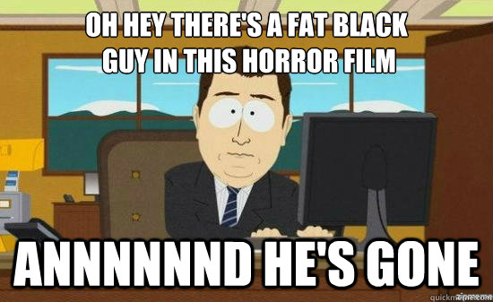 oh hey there's a fat black
 guy in this horror film Annnnnnd he's gone - oh hey there's a fat black
 guy in this horror film Annnnnnd he's gone  its gone