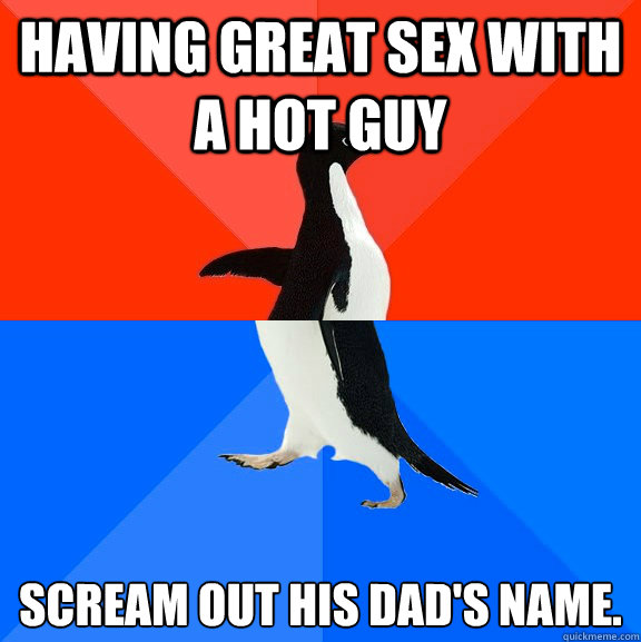 Having great sex with a hot guy 
scream out his dad's name. - Having great sex with a hot guy 
scream out his dad's name.  Socially Awesome Awkward Penguin