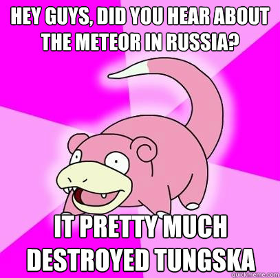 Hey guys, Did you hear about the meteor in Russia? it pretty much destroyed Tungska  Slowpoke