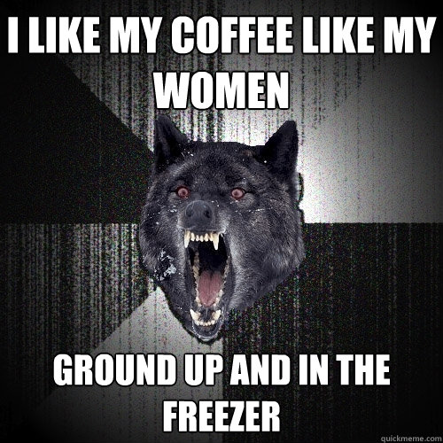 I like my coffee like my women ground up and in the freezer  Insanity Wolf