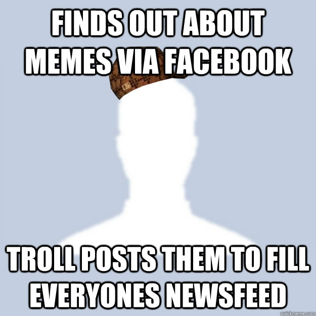 Finds out about memes via facebook Troll posts them to fill everyones newsfeed  Scumbag Facebooker