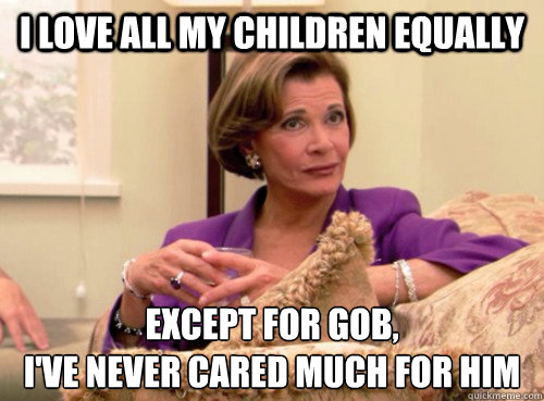 I love all my children equally Except for Gob,
I've never cared much for him - I love all my children equally Except for Gob,
I've never cared much for him  Lucille Bluth - This does not bode well