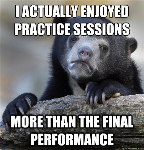 I actually enjoyed practice sessions More than the final performance  Confession Bear