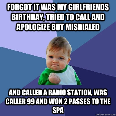 Forgot it was my girlfriends birthday, tried to call and apologize but misdialed and called a radio station, was caller 99 and won 2 passes to the spa  Success Kid