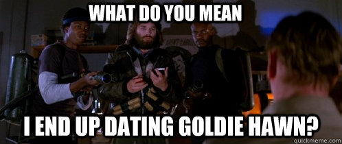 what do you mean I END UP DATING GOLDIE HAWN?  The Thing