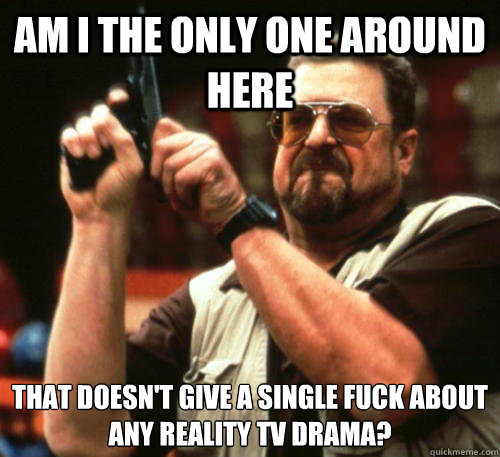Am i the only one around here That doesn't give a single fuck about any reality TV drama? - Am i the only one around here That doesn't give a single fuck about any reality TV drama?  Am I The Only One Around Here