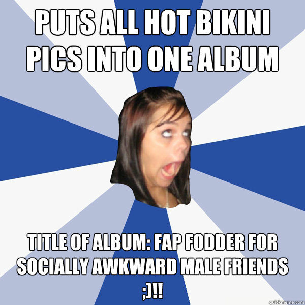 Puts all hot bikini pics into one album Title of album: fap fodder for socially awkward male friends ;)!!  Annoying Facebook Girl