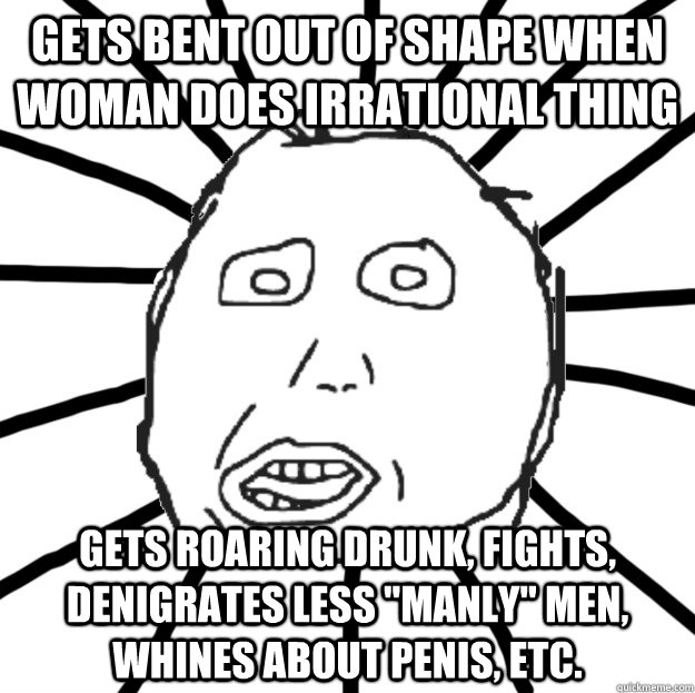 gets bent out of shape when woman does irrational thing gets roaring drunk, fights, denigrates less 