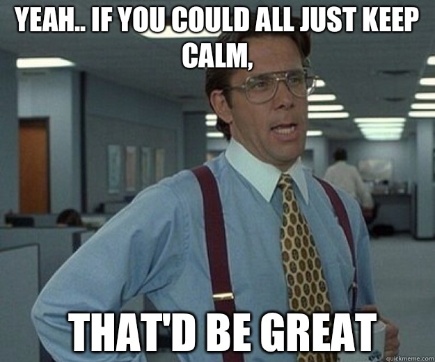 Yeah.. if you could all just KEEP CALM, THAT'D BE GREAT  that would be great