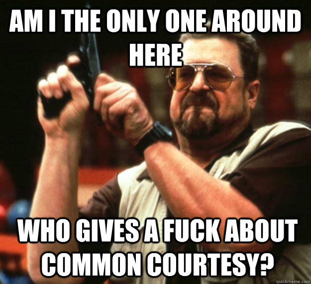 am I the only one around here who gives a fuck about common courtesy?   Angry Walter