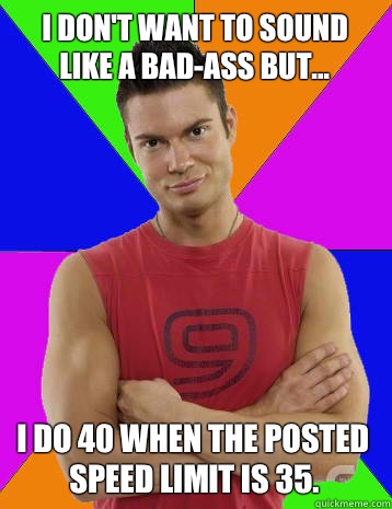 I don't want to sound like a bad-ass but... I do 40 when the posted speed limit is 35.  