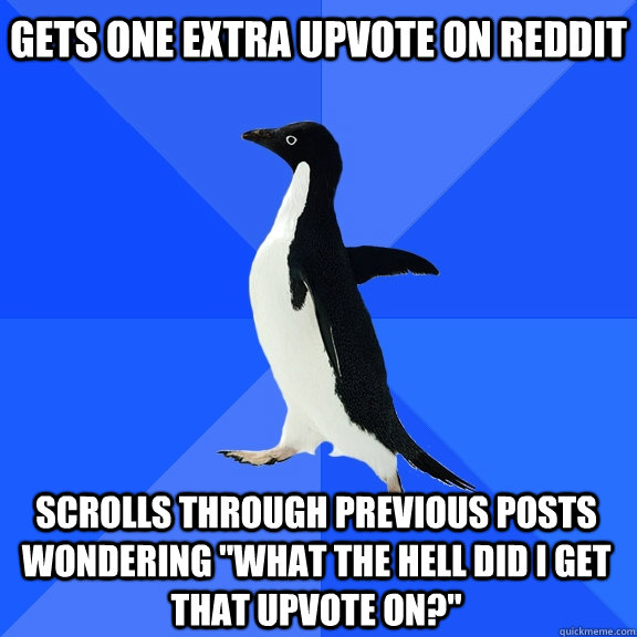 Gets one extra upvote on Reddit Scrolls through Previous posts wondering 