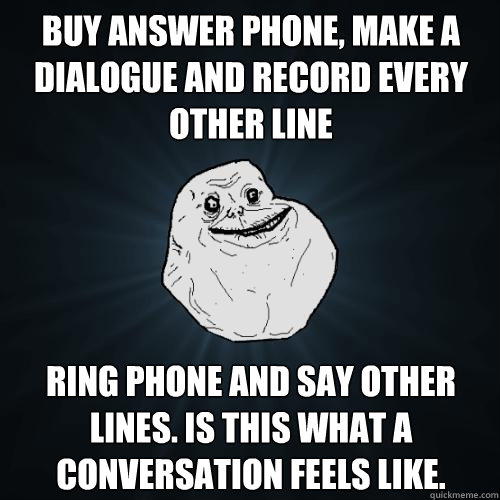 Buy answer phone, make a dialogue and record every other line Ring phone and say other lines. Is this what a conversation feels like. - Buy answer phone, make a dialogue and record every other line Ring phone and say other lines. Is this what a conversation feels like.  Forever Alone