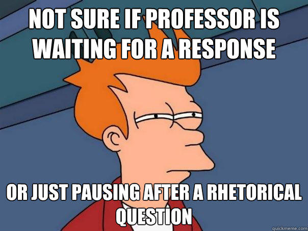 not sure if Professor is waiting for a response Or just pausing after a rhetorical question  