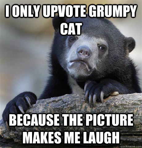 I only upvote grumpy cat because the picture makes me laugh  Confession Bear