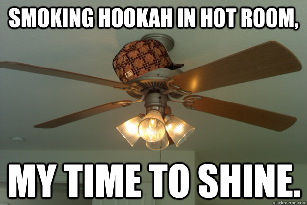smoking hookah in hot room, my time to shine.  scumbag ceiling fan