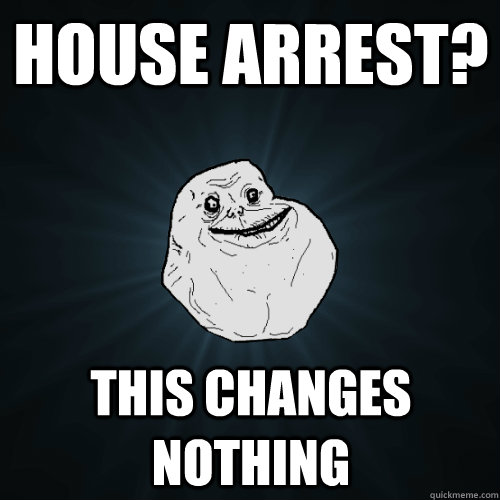 House arrest? This changes nothing  Forever Alone