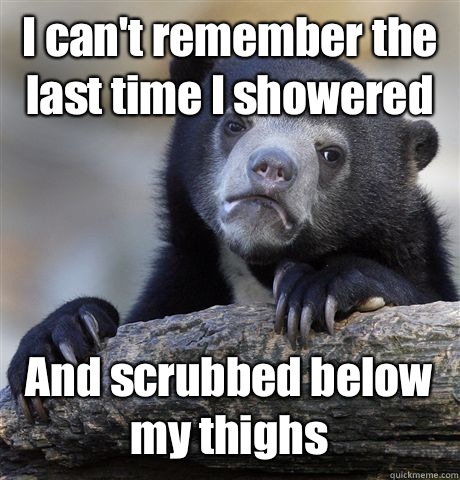 I can't remember the last time I showered And scrubbed below my thighs  Confession Bear