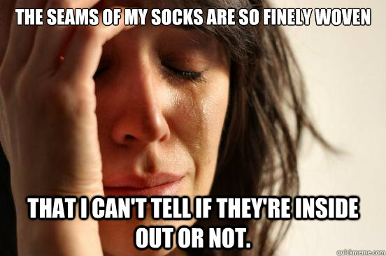 The seams of my socks are so finely woven That I can't tell if they're inside out or not.  First World Problems