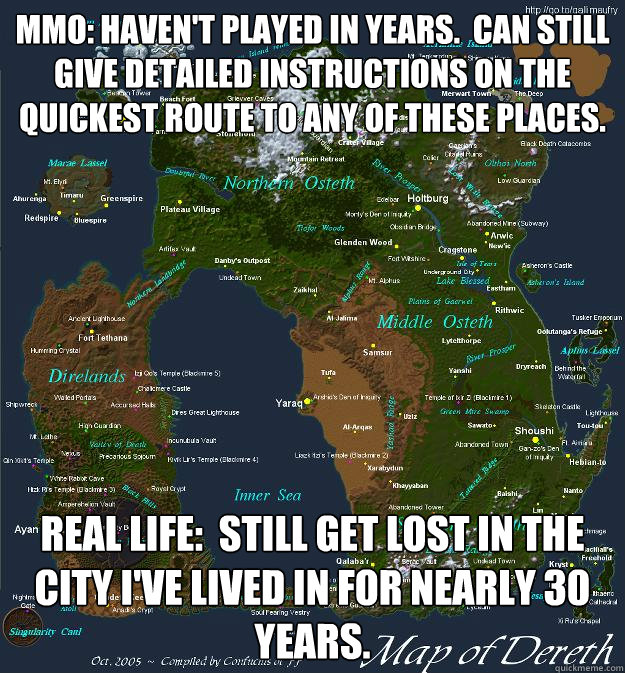 mmo: haven't played in years.  can still give detailed instructions on the quickest route to any of these places. real life:  still get lost in the city I've lived in for nearly 30 years. - mmo: haven't played in years.  can still give detailed instructions on the quickest route to any of these places. real life:  still get lost in the city I've lived in for nearly 30 years.  Misc