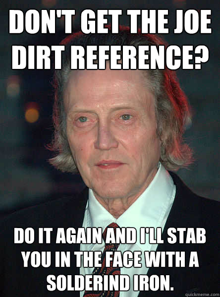 Don't GET the joe dirt reference? Do it again and i'll stab you in the face with a solderind iron.  