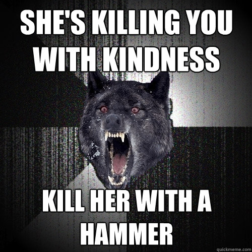 She's killing you with kindness kill her with a hammer  Insanity Wolf