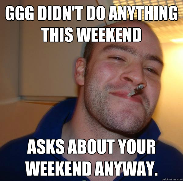 GGG didn't do anything this weekend Asks about your weekend anyway. - GGG didn't do anything this weekend Asks about your weekend anyway.  Misc