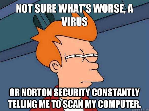 Not sure what's worse, a virus Or Norton Security constantly telling me to scan my computer.  Futurama Fry