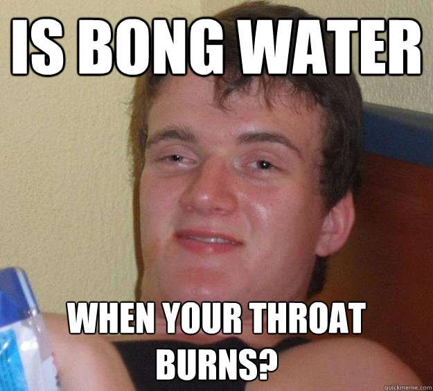 Is bong water when your throat burns?  10 Guy