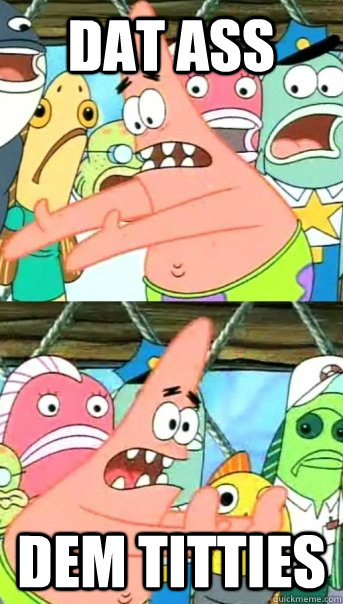 DAT ASS dem titties  Push it somewhere else Patrick