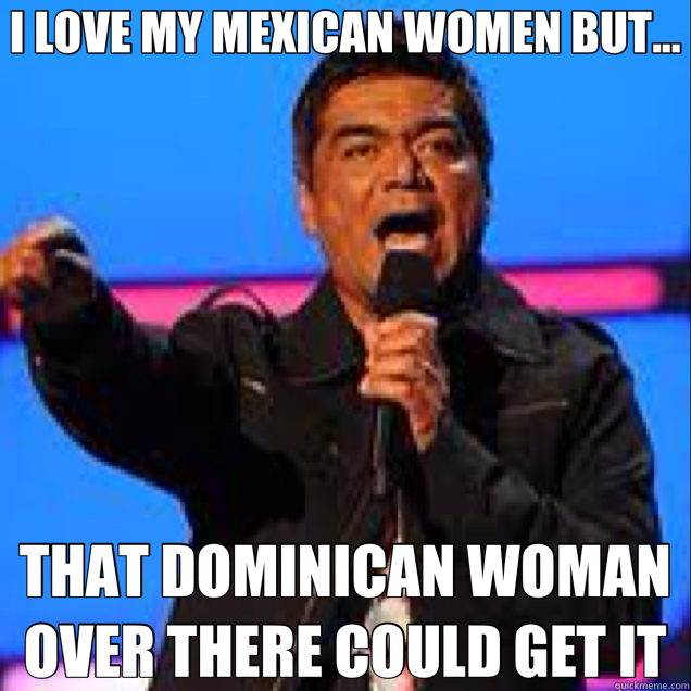 I LOVE MY MEXICAN WOMEN BUT... THAT DOMINICAN WOMAN OVER THERE COULD GET IT - I LOVE MY MEXICAN WOMEN BUT... THAT DOMINICAN WOMAN OVER THERE COULD GET IT  George Lopez