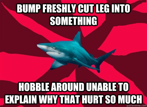 bump freshly cut leg into something  hobble around unable to explain why that hurt so much - bump freshly cut leg into something  hobble around unable to explain why that hurt so much  Self-Injury Shark