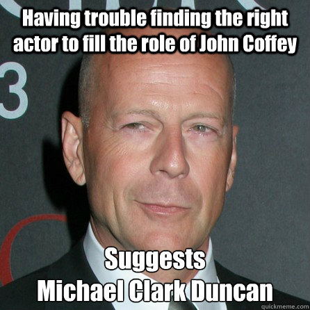 Having trouble finding the right actor to fill the role of John Coffey Suggests 
Michael Clark Duncan - Having trouble finding the right actor to fill the role of John Coffey Suggests 
Michael Clark Duncan  Good Guy Bruce