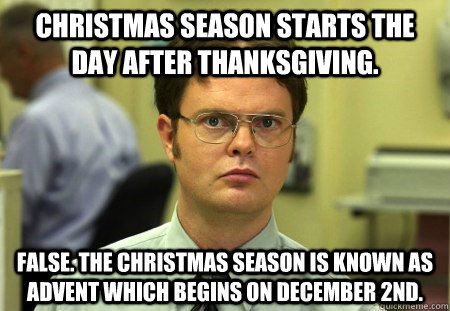 Christmas season starts the day after Thanksgiving. False. The Christmas season is known as Advent which begins on December 2nd. - Christmas season starts the day after Thanksgiving. False. The Christmas season is known as Advent which begins on December 2nd.  Dwight K Schrute