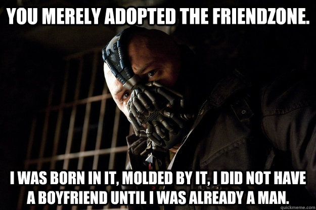 You merely adopted the friendzone. I was born in it, molded by it, i did not have a boyfriend until I was already a man.  