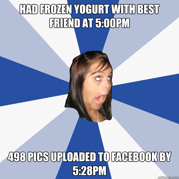 Had frozen yogurt with best friend at 5:00pm 498 pics uploaded to facebook by 5:28pm  Annoying Facebook Girl