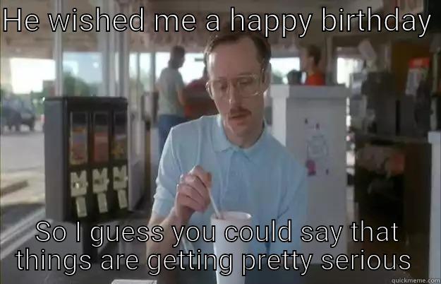 Birthday surprise  - HE WISHED ME A HAPPY BIRTHDAY  SO I GUESS YOU COULD SAY THAT THINGS ARE GETTING PRETTY SERIOUS  Things are getting pretty serious